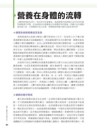 營養在身體的流轉
                    人體將食物經由消化，吸收其中的營養後，透過循環系統將養分送至全身各處
                    供細胞運作所需，此為食物中的營養真正供身體所用的開端。而養分也在細胞
                    接收進入後，引發細胞內各式反應，使細胞能將養分儲存或是妥善利用。


               ㅡ 循環系統將營養送至全身
                     食物經過消化後被分解成人體可吸收的小分子，而這些小分子養分會
               透過循環系統運送至組織細胞內，供給細胞運作各式反應所需。循環系統是
               人體最主要的運輸構造，包含心血管循環系統和淋巴循環系統。心血管循環
               系統主要是透過如幫浦般的心臟來推送血液，再由分布於全身的血管輸送血
               液至全身，包括將血液推送出心臟的動脈、將血液運回心臟的靜脈，以及在
               動脈和靜脈間負責與周邊細胞交換養分或廢物的微血管等。另外，養分也能
               透過淋巴液的攜帶經由淋巴循環系統輸送，最後流入連接左鎖骨下靜脈的胸
               管，而進入血液循環中循流全身。
                     由食物中消化分解釋出的營養素依據特性主要可分成水溶性及脂溶性營
               養素兩種。水溶性營養素例如葡萄糖、維生素B群等，會由小腸中絨毛細胞
               內的微血管吸收後，透過血液運送經過腸靜脈→肝門靜脈→肝臟→肝靜脈→
               下大靜脈後，流回心臟，再由心室推送血液進入動脈以運送至其他組織間。
               至於脂溶性營養素如脂肪酸、維生素A、D、E、K等，則是由小腸絨毛細胞
               內的乳糜管吸收進入淋巴液中，藉由淋巴液運送至胸管，接著注入左鎖骨下
               靜脈使淋巴液流入血液中， 再通過上大靜脈，而流回心臟，心臟再推送血液
               進入其他組織間。人體內便是透過心臟的推送及血管的輸送，讓養分能順著
               血液或淋巴液循流於全身的組織細胞間，供應至需要的細胞中利用。


               ㅡ 細胞的養分吸收
                     養分經由循環系統送至全身時，必須與各器官組織的細胞進行養分交
               換，才可使細胞獲得所需的養分。細胞進行養分吸收時，血液流速不能過
      圖
      解
               快，否則沒有足夠的時間吸收養分，此時循環系統中的微血管即可發揮作
      身
      體
               用。微血管由於管徑小，血液通過時速度趨緩，可提供足夠的時間供細胞吸
      教
      我        收血液中的養分。此外微血管管壁僅由一層細胞構成，營養物質可以輕易地
      的
      營
      養
               穿過微血管供給細胞使用。細胞透過擴散作用吸收養分，或是以特定受器接
      法
      則        受外界訊息後，刺激細胞反應進行吸收。當細胞內營養素的濃度低時，可透
               過擴散的方式將細胞外高濃度的營養素攝入細胞內，藉此獲得所需的養分，例
     46




024-051-圖解營養全書-ch2.indd 46                               2012/6/21 上午9:54
 