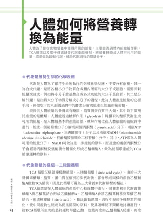 人體如何將營養轉
                    換為能量
                    人體為了能從食物營養中獲得所需的能量，主要能透過體內的糖解作用、
                    TCA循環以及電子傳遞鏈等代謝產能機制，將營養轉換成人體可利用的能
                    量，或是做為啟動代謝、輔助代謝過程的關鍵分子。




               ㅡ 代謝是維持生命的化學反應
                     代謝是人體為了維持生命所執行的各種化學反應，主要分有兩種，其一
               為合成代謝，是將各種小分子物質合成體內所需的大分子或細胞，需要消耗
               能量來達成，例如將小分子胺基酸合成各式功能的大分子蛋白質。其二是分
               解代謝，是指將大分子物質分解成小分子的過程，此為人體產生能量的必要
               手段，例如吃下的米飯透過胃中的酵素分解成能產生能量的葡萄糖。
                     能提供人體能量的營養素有醣類、脂質與蛋白質三大類，其中最主要用
               於產能的是醣類。人體能透過糖解作用（glycolysis）將攝取的醣類代謝生成
               可用的能量，是人體最基本的產能途徑。糖解作用位在人體細胞的細胞質中
               進行，能使一個葡萄糖分子分解成兩個丙酮酸（pyruvic acid）分子、兩個ATP
               （adenosine triphosphate，三磷酸腺苷）分子以及兩個NADH（nicotinamide
               adenine dinucleotide，菸鹼醯胺腺嘌呤二核苷酸）分子。其中，ATP即為人體
               可用的能量分子， NADH可做為進一步產能的原料，而產出的兩個丙酮酸分
               子會經過丙酮酸脫氫酶複合體催化形成乙醯輔酶A，做為能循環產能的TCA
               循環運轉的原料。


               ㅡ 代謝聯繫的樞紐—三羧酸循環
                     TCA 循環又稱做檸檬酸循環、三羧酸循環（citric acid cycle），由於三大
      圖
      解
               營養素醣類、脂質、蛋白質在個別初步代謝後，都會形成同樣的產物乙醯輔
      身
      體
               酶A啟動TCA循環，因此此循環可視為三大營養素代謝聯繫的樞紐。
      教
      我              TCA循環是在人體細胞的產能中心粒線體中進行，營養素初步代謝會使
      的
      營        輔酶A與乙醯基結合形成乙醯輔酶A。乙醯輔酶A會將乙醯基轉移到草醯乙酸
      養
      法
      則        結合，形成檸檬酸（citric acid），藉此啟動循環。過程中歷經多種酵素的催
               化，使中間產物也能成為促進循環的原料，使其運轉能不間斷地持續進行，
     48        經TCA循環所生成的最終產物草醯乙酸，也能再度與乙醯輔酶A反應，再度




024-051-圖解營養全書-ch2.indd 48                                             2012/6/21 上午9:54
 