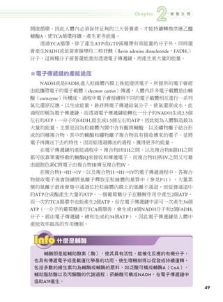 Chapter
                                                          2   營 養 生 理



               開啟循環。因此人體內必須保持足夠的三大營養素，才能持續轉換供應乙醯
               輔酶A，使TCA循環持續，產生更多能量。
                     透過TCA循環，除了產生ATP或GTP兩種帶有高能量的分子外，同時還
               會產生NADH或是黃素腺嘌呤二核苷酸（flavin adenine dinucleotide，FADH2）
               分子，這兩種分子接著還能進而透過電子傳遞鏈，再產生更大量的能量。


               ㅡ 電子傳遞鏈的產能途徑
                     NADH或是FADH2進入粒線體內膜上後能提供電子，所提供的電子會經
               由能攜帶電子的電子載體（electron carrier）傳遞，人體內許多電子載體是由輔
               酶（coenzyme）所構成。過程中電子會接續與不同的電子載體相互進行一系列
               氧化還原反應，以生成能量，最終將電子傳遞給氧分子，使氧還原成水，此
               過程即稱為電子傳遞鏈。而透過電子傳遞鏈能轉化一分子的NADH生成2.5個
               左右的ATP，一分子的FADH2能生成1.5個左右的ATP，因此能為人體製造最為
               大量的能量。主要是因為粒線體內膜中含有酶與輔酶、以及礦物離子結合形
               成的四種複合物，其中的輔酶和礦物離子複合物具有接收傳來的電子、並將
               電子再傳送下去的特性，因而能透過傳送的過程，獲得更多的能量。
                     在電子傳遞鏈的產能過程中，複合物I和III之間、以及複合物II跟III之間
               都可依靠單獨移動的輔酶Q來接收和傳遞電子。而複合物III與IV之間又可藉
               由細胞色素C將電子由複合物III傳至複合物IV。
                     在複合物I→III→IV，以及複合物II→III→IV的電子傳遞過程中，各複合
               物接收電子後會陸續將氫離子釋放至粒線體的基質中（參見P11），大量累
               積的氫離子最後會集中通過位於粒線體內膜上的氫離子通道，而促發通道中
               的ATP合成酶產生大量的ATP。一個葡萄糖分子在糖解作用中產生2個ATP，
               而一次的TCA循環中也能產生2個ATP，但在電子傳遞鏈中卻可一次產生34個
               ATP（一分子的葡萄糖進行TCA循環後，會生成10個NADH分子和2個FADH2
               分子，經由電子傳遞鏈，總和生成約34個ATP），因此電子傳遞鏈是人體中
               產能效率最高的作用機制。


                             什麼是輔酶

                   輔酶即是能輔助酵素（酶），使其具有活性，能催化反應的有機分子，
                 也具有傳遞電子或是載運化學基的功用，使生理機制得以促發或持續運轉，
                 包括多數的維生素均為輔酶或輔酶的原料，如泛酸可構成輔酶A（CoA），
                 輔助脂肪酸以及丙酮酸的代謝過程；菸鹼酸可構成NADH，在電子傳遞鏈中
                 協助ATP產生。
                                                                            49




024-051-圖解營養全書-ch2.indd 49                                              2012/6/21 上午9:54
 