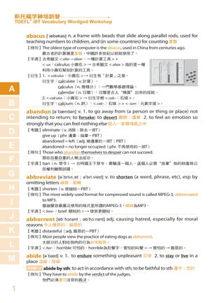 新托福字神培訓營
    TOEFL® iBT Vocabulary Wordgod Workshop


        abacus [ˋæbəkəs] n. a frame with beads that slide along parallel rods, used for
        teaching numbers to children, and (in some countries) for counting 算盤
        【例句】The oldest type of computer is the abacus, used in China from centuries ago.
            最古老的計算器是算盤，中國許多世紀以前就使用了。
        【字源】古希臘文 < aba- = abax-：一種計算工具 > +
            < -us ：calculus 小圓石 > → 古希臘文 < abax > 指的是一種
            利用小圓石幫助計算的工具。
        【衍生】1. < calculus ：小圓石 > → 衍生有「計算」之意。
            衍生字：calculate（v. 計算）。

A                     calculus（n. 微積分）：一門數學基礎理論。
                      calendar（n. 日曆）：日曆是古人“精算”出來的成就。
            2. < calculus ：小圓石 > → 衍生字根 < calc- ：石頭 >。
B           衍生字：calcium（n. 鈣）：< calc- ：石頭 > + < -ium ：元素字尾 >。

        abandon [əˋbændən] v. 1. to go away from (a person or thing or place) not
C       intending to return; to forsake; to desert 離開；遺棄 2. to feel an emotion so
        strongly that you can feel nothing else 陷入…某種情感之中
D       【考題】eliminate（v. 消除；除去－iBT）
            give up（phr. 遺棄；拋棄－PBT）
            abandoned = left（adj. 被遺棄的－iBT；PBT）
E           abandoned = no longer occupied（phr. 不再使用的－iBT）
        【例句】Those who abandon themselves to despair can not succeed.

F           那些自暴自棄的人無法成功。
        【字源】ban（n. 禁令）→ 古時國王下禁令、要驅逐一個人，這個人必需“放棄”他的財產與公
            民權利離開該國。
G       abbreviate        [əˋbrivɪˏet ; əˈbriːvieɪt] v. to shorten (a word, phrase, etc), esp by
        omitting letters 縮寫；節略
H       【考題】shorten（v. 使縮短－PBT）
        【例句】The most widely used format for compressed sound is called MPEG-3, abbreviated

I               to MP3.
        　　　　壓縮聲音最廣泛使用的格式是所謂的MPEG-3，簡稱為MP3。
        【字源】< brev- ：brief 簡短的 > → 使其更簡短。
J       abhorrent [əbˋhɔrənt        ; əbˈhɔːrənt] adj. causing hatred, especially for moral
        reasons 令人憎惡的；厭惡的
K       【考題】distasteful（adj. 厭惡的－PBT）
        【例句】Most people view the practice of eating dogs as abhorrent.

L           大部分的人對吃狗肉的行為非常厭惡。
        【字源】< hor- ：horrible 可怕的，horrible為形聲字，害怕的叫聲 > → 害怕的 → 厭惡的。

        abide [əˋbaɪd] v. 1. to endure something unpleasant 忍受 2. to stay or live in a
M       place 逗留；居留
        PHR V abide by sth: to act in accordance with sth; to be faithful to sth 遵守；忠於
        【例句】They have to abide by the verdict of the judges.
        　　　　他們必須遵守法官的裁決。

1
 