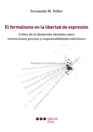 Fernando M. Toller



El formalismo en la libertad de expresión
         Crítica de la distinción absoluta entre
 restricciones previas y responsabilidades ulteriores




                                                                           ón
                                                                        si



                                                                     ón
                     El formalismo en la libertad de expresión sriósinre
                                                                   n n
                                                           p e ió nó

                                                                   si
                                                        e e rp eión
                                            ertad dee x xresseóp
                                                               e si x
                                                                 re
                           mo en la lib rtad de exp rre   xp
            El for malis               libe ad d e eexp e      p
                                                            ex
                              en la bert ad d e d
                   lismo              a li rt          d d
                                                         de


                 a
       E l form                   en l la libe ertadrta
                           mo
                                                      d




                     alis o en la lib ibe
                                                   ta




                orm
                                                 er




           El f           lism o en            l
                      ma
                                              lib




                    r                      l a
                 fo              sm
              El             ali
                                           la




                         rm o         en
                                        en




                  E l fo          m
                             is
                                    o
                                   m




                           l
                        ma
                                  is
                             al




                      r
                  fo
                           rm




              El
                         fo
                      El
 