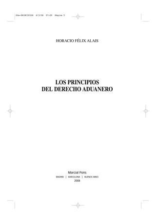 00a-PRINCIPIOS   6/3/08   07:09   Página 5




                                   HORACIO FÉLIX ALAIS




                         LOS PRINCIPIOS
                     DEL DERECHO ADUANERO




                                              Marcial Pons
                                   MADRID    | BARCELONA | BUENOS AIRES
                                                    2008
 