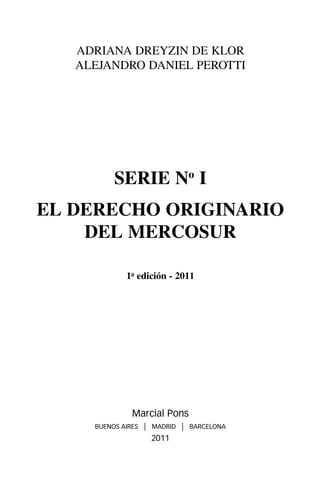 ADRIANA DREYZIN DE KLOR
   ALEJANDRO DANIEL PEROTTI




          SERIE No I
EL DERECHO ORIGINARIO
    DEL MERCOSUR

             1a edición - 2011




               Marcial Pons
     BUENOS AIRES   | MADRID | BARCELONA
                      2011
 