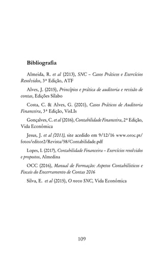 109
Bibliografia
Almeida, R. et al (2013), SNC – Casos Práticos e Exercícios
Resolvidos, 3ª Edição, ATF
Alves, J. (2015), Princípios e prática de auditoria e revisão de
contas, Edições Sílabo
Costa, C.  Alves, G. (2001), Casos Práticos de Auditoria
Financeira, 3ª Edição, VisLIs
Gonçalves, C. et al (2016), Contabilidade Financeira, 2ª Edição,
Vida Económica
Jesus, J. et al (2011), site acedido em 9/12/16 www.oroc.pt/
fotos/editor2/Revista/58/Contabilidade.pdf
Lopes, I. (2017), Contabilidade Financeira – Exercícios resolvidos
e propostos, Almedina
OCC (2016), Manual de Formação: Aspetos Contabilísticos e
Fiscais do Encerramento de Contas 2016
Silva, E. et al (2015), O novo SNC, Vida Económica
 