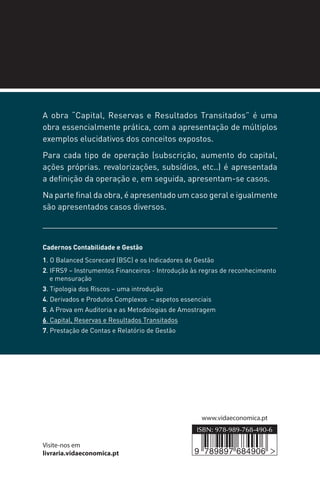 www.vidaeconomica.pt
Visite-nos em
livraria.vidaeconomica.pt
,6%1
A obra “Capital, Reservas e Resultados Transitados” é uma
obra essencialmente prática, com a apresentação de múltiplos
exemplos elucidativos dos conceitos expostos.
Para cada tipo de operação (subscrição, aumento do capital,
ações próprias. revalorizações, subsídios, etc..) é apresentada
a definição da operação e, em seguida, apresentam-se casos.
Na parte final da obra, é apresentado um caso geral e igualmente
são apresentados casos diversos.
Cadernos Contabilidade e Gestão
1. O Balanced Scorecard (BSC) e os Indicadores de Gestão
2. IFRS9 – Instrumentos Financeiros - Introdução às regras de reconhecimento
e mensuração
3. Tipologia dos Riscos – uma introdução
4. Derivados e Produtos Complexos – aspetos essenciais
5. A Prova em Auditoria e as Metodologias de Amostragem
6. Capital, Reservas e Resultados Transitados
7. Prestação de Contas e Relatório de Gestão
9 789897 684906
6
CADERNOS
CONTABILIDADE
E GESTÃO
EDUARDO SÁ SILVA
CAPITAL,
RESERVAS
E RESULTADOS
TRANSITADOS
 