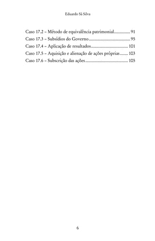 Eduardo Sá Silva
6
Caso 17.2 – Método de equivalência patrimonial............... 91
Caso 17.3 – Subsídios do Governo..................................... 95
Caso 17.4 – Aplicação de resultados................................. 101
Caso 17.5 – Aquisição e alienação de ações próprias........ 103
Caso 17.6 – Subscrição das ações...................................... 105
 