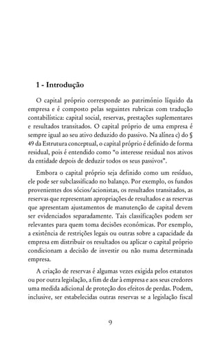 9
1 - Introdução
O capital próprio corresponde ao património líquido da
empresa e é composto pelas seguintes rubricas com tradução
contabilística: capital social, reservas, prestações suplementares
e resultados transitados. O capital próprio de uma empresa é
sempre igual ao seu ativo deduzido do passivo. Na alínea c) do §
49 da Estrutura conceptual, o capital próprio é definido de forma
residual, pois é entendido como “o interesse residual nos ativos
da entidade depois de deduzir todos os seus passivos”.
Embora o capital próprio seja definido como um resíduo,
ele pode ser subclassificado no balanço. Por exemplo, os fundos
provenientes dos sócios/acionistas, os resultados transitados, as
reservas que representam apropriações de resultados e as reservas
que apresentam ajustamentos de manutenção de capital devem
ser evidenciados separadamente. Tais classificações podem ser
relevantes para quem toma decisões económicas. Por exemplo,
a existência de restrições legais ou outras sobre a capacidade da
empresa em distribuir os resultados ou aplicar o capital próprio
condicionam a decisão de investir ou não numa determinada
empresa.
A criação de reservas é algumas vezes exigida pelos estatutos
ou por outra legislação, a fim de dar à empresa e aos seus credores
uma medida adicional de proteção dos efeitos de perdas. Podem,
inclusive, ser estabelecidas outras reservas se a legislação fiscal
 