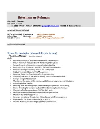 Ihtesham ur Rehman
Electronics Engineer
PERSONALDETAILS
M: 0321-4991854 M: 0324-1499190 E: gsmpak@hotmail.com Add:651- B –Sabzazar Lahore
ACADEMIC QUALIFICATIONS
B-Tech (Honors) Electronics PIMSATUniversity 2006-2008
B-Tech(Pass) Electronics PIMSAT University 2006
DAE (Electronics) GovernmentCollegeofTechnology, Lahore, Pakistan1997
ProfessionalExperience
Siyana Technologies (Microsoft Repair factory)
Work Shop Manager March 2007-May2016
Duties
 Overall supervisingof Mobile Phones Repair&QA operations
 Ensure maximumProductivitywiththe QualityonDailyBasis
 ResearchanddevelopmenttoImprove ProductsQuality
 Faultanalysisof all handsetcomplaints ThroughCircuitDiagram
 Conducttrainingof upcomingdevicesandTechnologies
 ProductTuningand SecurityData Management
 Coachingthe service Teamincomplex Repairoperation
 Assigning The Tasksto the TeamAccording theirskillsandexperience
 Beingin-charge of ESD control.
 Maintainingthe recordof EPA monitoring/ESDcontrol programonmonthlybases.
 AttendingOnline Training
 MeetingswithThe managementforsmoothRepairoperations andPlanning
 Online Reportingforcomplex faultsandTheirSolutionsglobally( Genius)
 MonitoringThe Turnaroundtime (TAT) OndailyBasis
 Decision forRejections of Misused/LiquidDamageddevices
 MaintainThe TUCSON operations
 Generate operational ReportsfromHKSandshare withThe management
 ApprovalsforThe Replacements/SWAPof Devices
 Internal AuditingandProvidingSupportforExternal Audit
 