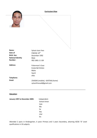 Curriculum Vitae
Name:
Date of
Birth: Sex:
National Identity
Number:
Address:
Telephone:
Email:
Sylvain Jean-Yves
FINESSE 19th
December 1992
Male
992-1481-1-1-04
Fisherman’s Cove
Estate Bel Ombre
Mahe
Seych
elles
2545045 (mobile); 4247546 (home)
sylvainfinesse8@gmail.com
_____________________________________________________________________________________
Education:
January 1997 to December 2009: Independent
School Union
Vale
Ma
he
Sey
chel
les
Attended 2 years in Kindergarten, 6 years Primary and 5 years Secondary, attaining IGCSE ‘O’ Level
qualifications in 10 subjects.
 