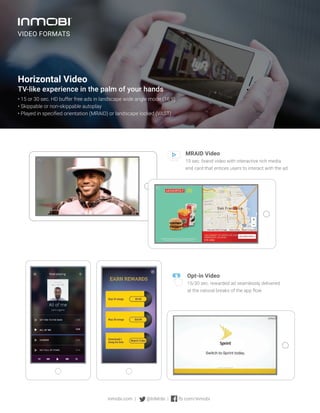 Horizontal Video
TV-like experience in the palm of your hands
• 15 or 30 sec. HD buffer free ads in landscape wide angle mode (16:9)
• Skippable or non-skippable autoplay
• Played in specified orientation (MRAID) or landscape locked (VAST)
MRAID Video
15 sec. brand video with interactive rich media
end card that entices users to interact with the ad.
Opt-in Video
15/30 sec. rewarded ad seamlessly delivered
at the natural breaks of the app flow.
inmobi.com | @InMobi | fb.com/inmobi
VIDEO FORMATS
 