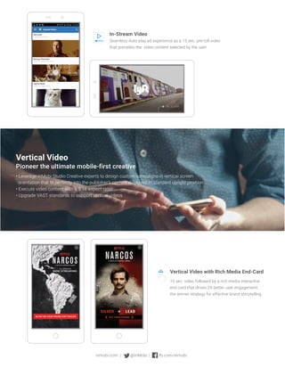 Vertical Video
Pioneer the ultimate mobile-first creative
• Leverage InMobi Studio Creative experts to design custom campaigns in vertical screen
orientation that fit perfectly into the publisher’s content displayed in standard upright position.
• Execute video content with a 9:16 aspect ratio
• Upgrade VAST standards to support vertical videos
In-Stream Video
Seamless Auto-play ad experience as a 15 sec. pre-roll video
that precedes the video content selected by the user.
Vertical Video with Rich Media End-Card
15 sec. video followed by a rich media interactive
end card that drives 2X better user engagement,
the winner strategy for effective brand storytelling.
inmobi.com | @InMobi | fb.com/inmobi
 