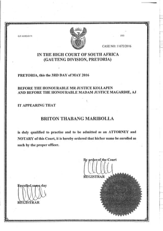 i
Y
mss
!---
I
J353G.P.-S.003-0171, 5
CASE NO: 11672/2016
-
s
IN THE HIGH COURT OF SOUTH AFRICA
9
PRETORIA, this the 3RD DAY of MAY 2016
BEFORE THE HONOURABLE MR JUSTICE KOLLAPEN
AND BEFORE THE HONOURABLE MADAM JUSTICE MAGARDIE, AJ
y
IT APPEARING THAT
is duly qualified to practise and to be admitted as an ATTORNEY and
NOTARY of this Court, it is hereby ordered that his/her name be enrolled as
such by the proper officer.
% ordeyof the Court
i V3A.
ite'GISTRAR
/
: ^I ed|.s2 n;ie^day] &n
A
.STRAP
 