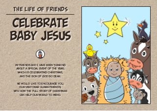 The Life of Friends
My friends and I have been thinking
About a special event of the year,
Which is celebrating Christmas,
And the Son of God so dear.
We would like to encourage you,
Our very dear human friends,
With how the full story of Christmas
Can help our world to mend.
Celebrate
Baby Jesus
 