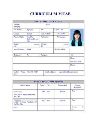 CCUURRRRIICCUULLUUMM VVIITTAAEE
PART 1: BASIC INFORMATION
Position
Applying:
Staff
Full Name: Nguyen Thi Khanh Linh
Gender: Female Date of Birth: 04/12/1993
Place of Birth: HoaiDuc
District, Ha Noi
City
Nationality: Vietnamese
Height:
160
centimeters Weight:
43
kilograms
Marital Status: Single Desired Salary:
Religious: No Passport: No
Phone:
0162 901 7029
Phone:
Mobile Phone
No.:
0162 901 7029 Email Address: nguyenlinhtd2@gmail.com
PART 2: EDUCATIONS HISTORY
School Name From….. To….. Faculty(ies) Degree
Received
HIGH SCHOOL:
Hoai Duc A high school of Ha
Noi City
2009 - 2011 Student Yes
UNIVERSITY:
Military Science Academy of
Ha Noi City
2012 - 2015 Student Yes
OTHER 〇 Yes 〇
No
 