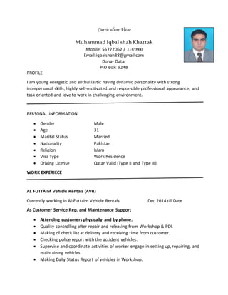 Curriculum Vitae
Muhammad Iqbal shah Khattak
Mobile: 55772062 / 33370900
Email:iqbalshah88@gmail.com
Doha- Qatar
P.O Box: 9248
PROFILE
I am young energetic and enthusiastic having dynamic personality with strong
interpersonal skills, highly self-motivated and responsible professional appearance, and
task oriented and love to work in challenging environment.
PERSONAL INFORMATION
 Gender Male
 Age 31
 Marital Status Married
 Nationality Pakistan
 Religion Islam
 Visa Type Work Residence
 Driving License Qatar Valid (Type II and Type III)
WORK EXPERIECE
AL FUTTAIM Vehicle Rentals (AVR)
Currently working in Al-Futtaim Vehicle Rentals Dec 2014 till Date
As Customer Service Rep. and Maintenance Support
 Attending customers physically and by phone.
 Quality controlling after repair and releasing from Workshop & PDI.
 Making of check list at delivery and receiving time from customer.
 Checking police report with the accident vehicles.
 Supervise and coordinate activities of worker engage in setting up, repairing, and
maintaining vehicles.
 Making Daily Status Report of vehicles in Workshop.
 