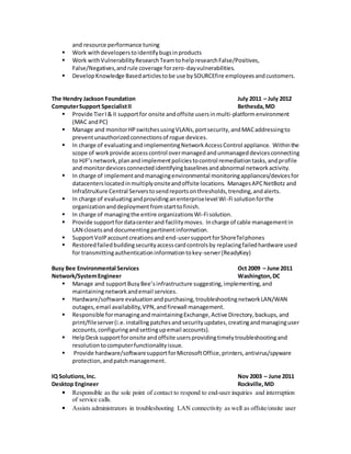 and resource performance tuning
 Work withdeveloperstoidentifybugsinproducts
 Work withVulnerabilityResearchTeamtohelpresearchFalse/Positives,
False/Negatives,andrule coverage forzero-dayvulnerabilities.
 DevelopKnowledge Basedarticlestobe use bySOURCEfire employeesandcustomers.
The Hendry Jackson Foundation July 2011 – July 2012
ComputerSupport SpecialistII Bethesda,MD
 Provide TierI& II supportfor onsite andoffsite usersinmulti-platformenvironment
(MAC andPC)
 Manage and monitorHPswitchesusingVLANs,portsecurity,andMACaddressingto
preventunauthorizedconnectionsof rogue devices.
 In charge of evaluatingandimplementingNetworkAccessControl appliance. Withinthe
scope of workprovide accesscontrol overmanagedandunmanageddevicesconnecting
to HJF’snetwork,planandimplementpoliciestocontrol remediationtasks,andprofile
and monitordevicesconnectedidentifyingbaselinesandabnormal networkactivity.
 In charge of implementandmanagingenvironmental monitoringappliances/devicesfor
datacenterslocatedinmultiplyonsiteandoffsite locations. ManagesAPCNetBotz and
InfraStruXure Central Serverstosendreportsonthresholds,trending,andalerts.
 In charge of evaluatingandprovidinganenterpriselevel Wi-Fi solutionforthe
organizationanddeploymentfromstarttofinish.
 In charge of managingthe entire organizationsWi-Fi solution.
 Provide supportfordatacenterand facilitymoves. Incharge of cable managementin
LAN closetsand documentingpertinentinformation.
 SupportVoIPaccountcreationsand end-usersupportforShoreTelphones
 Restoredfailedbuildingsecurityaccesscardcontrolsby replacingfailedhardware used
for transmittingauthenticationinformationtokey-server(ReadyKey)
Busy Bee Environmental Services Oct 2009 – June 2011
Network/SystemEngineer Washington,DC
 Manage and supportBusyBee’sinfrastructure suggesting,implementing,and
maintainingnetworkandemail services.
 Hardware/software evaluationandpurchasing,troubleshootingnetworkLAN/WAN
outages,email availability,VPN,andfirewall management.
 Responsible formanagingandmaintainingExchange,Active Directory,backups,and
print/fileserver(i.e.installingpatchesandsecurityupdates,creatingandmanaginguser
accounts,configuringandsettingupemail accounts).
 HelpDesksupportforonsite andoffsite usersprovidingtimelytroubleshootingand
resolutiontocomputerfunctionalityissue.
 Provide hardware/softwaresupportforMicrosoftOffice,printers,antivirus/spyware
protection,andpatchmanagement.
IQ Solutions,Inc. Nov 2003 – June 2011
Desktop Engineer Rockville,MD
• Responsible as the sole point of contact to respond to end-user inquiries and interruption
of service calls.
• Assists administrators in troubleshooting LAN connectivity as well as offsite/onsite user
 