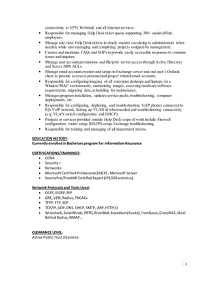 3
connectivity to VPN,Webmail, and all Internet services.
• Responsible for managing Help Desk ticket queue supporting 300+ onsite/offsite
employees.
• Manage and close Help Desk tickets in timely manner escalating to administrators when
needed, while also managing and completing projects assigned by management.
• Creates and maintains FAQs and SOPs to provide easily accessible responses to common
issues and inquires.
• Manage user account permissions and file/print server access through Active Directory
and Server 2008 ACLs.
• Manage email account creation and setup on Exchange server and end user’s Outlook
client to provide access to personaland project related email accounts.
• Responsible for configuring/imaging of all enterprise desktops and laptops (in a
Window/MAC environment), maintaining images, assessing hardware/software
requirements, migrating data,scheduling for maintenance.
• Manages program installation, updates/service packs,troubleshooting, computer
deployments, etc.
• Responsible for configuring, deploying, and troubleshooting VoIP phones connected to
IQs VoIP network. Setting up VLAN id when needed and troubleshooting connectivity
(e.g. VLAN switch configuration and DHCP).
• Projects or services provided outside Help Desk scope of work include Firewall
configuration, router setup, IDS/IPS setup, Exchange troubleshooting.
• Responsible for training and managing of all department interns.
EDUCATION HISTORY:
CurrentlyenrolledinBachelors program for InformationAssurance
CERTIFICATIONS/TRAININGS:
 CCNA
 Security+
 Network+
 MicrosoftCertifiedProfessional (MCP) - MicrosoftServer
 Sourcefire/FireAMPCertifiedExpert (IPS/IDSantivirus)
Network Protocolsand ToolsUsed:
 OSPF,EIGRP,RIP
 GRE, VPN,Radius,TACACs
 TFTP, FTP,SCP
 TCP/IP,UDP,DNS, DHCP, SMTP, ARP,HTTP(s)
 Wireshark,SolarWinds,PRTG,RiverBed,Xceedium(Xsuite),ForeScout,CiscoNAC,Steel
BeltedRadius,NMAP…
CLEARANCE LEVEL:
Active PublicTrustclearance
 