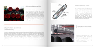 The self-developed SL-110CQ gas-tight premium
thread has passed the test and evaluation by
Xi’an Tubular Goods Research Center of CNPC. It
is superior in sealing performance, excellent in
collapse and buckle resistance and convenient for
make-and-break. The premium thread has been
successfully applied on tubular goods and used in
key domestic oilfields such as Daqing, Shengli
and Zhongyuan etc.
This type of specialty casing is a brand new patent product and self-developed as a non-API pipe for heavy
oil thermal recovery applications. The pipe body is made of Cr−Mo steel. The high thermal stability and
collapse resistance features of such material lead to better field performances, such as high connection
strength, good thermal distortion resistance and reliable gas tightness. It can survive more than 6 cycles of
steam injections, which doubles the conventional casing working life in thermal recovery wells. This
product proves to be a better solution for the high casing damage rate existed in thermal recovery
applications.
The products feature steel pipe of OD
48mm-1620mm, WT 4mm-20mm,
Grade up to X70, and Normal and
Strengthened FBE/3PE/3PP external
coating application on OD
48mm-820mm bared pipe.
GAS TIGHT PREMIUN THREADS
SPECIALTY CASING FOR HEAVY OIL
THERMALRECOVERY
REINFORCED COPOUND PIPE
VIT is composed of host string, thermo case,
coupling, sealing ring and liner pipe. The inner
tube is treated with pre-stressing during
welding. There are multi-layer insulation
structure in the annulus space and getter in
the thermo case. The special material can
reduce heat transfer, energy loss by
convection and radiation, and protect
hydrogen explosion and prolong the service
life with special handicraft treatment.
VACUUM INSULATED TUBING
2120
 