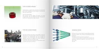 Casing hanger is used for the connection of casing head
and surface casing,there are two types of structure:slip
type and mandrel type.
Type W Casing Hanger
Seal function can be trigged by gravity of casing
string.Reliable, safe and convenient in seal. Adequate for
conditions of deep well and high pressure.
Slip teeth embrace the surface casing tightly driven by
external force. It has advantages such as convenient in
installation and dismantling, safe and reliable in
operation, seal can be triggered by manual operation,
etc.Reliable, safe and convenient in seal.
Commonly used on the conditions of heavy bottom tube,
or shallow well and low pressure.
TYPE W CASING HANGER
We has four production lines for casing specially used for
petroleum industry. The company has adopted the most
advanced
threading machines and control equipment.
In order to ensure quality of products, the company has
introduced digitalized inspection instruments, such as
NDT, hydro
test, etc.
SEAMLESS CASNGTYPE WD CASING HANGER
2726
 