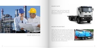 Vehicle Rental Type Chuto of Dual drive shaft
used as a chauffeured drive means first
demonstrations of specialized trailers equipped
with equipment of any kind.
Vehicle rental Chuto type Double drive shaft coupled
with semi Vaccum type certificate, 160 Bls (25437.96
Lts) capacity with driver first and vacuum equipment
operator certificate for work suction and discharge of
liquid products autonomously and independently with a
working pressure of 30 PSI +/-. These teams have at all
times with appropriate non-sparking tools to industrial
facilities and environments with explosive gases may be
present as well as two sections of hose 8 meters each
one with steel mesh, adapted to the needs of our
customers and exceed their expectations.
OUR SERVICES
HOLIDAY CHUTO
HOLIDAY VACUUM TRUCK
3332
 