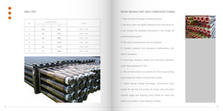 1. High mechanical strength, excellent tenacity.
2. the epoxy resin coat tightly adheres to the tubing body, so
it can increase the reliability and prevent it from slough off
and polluting the grand.
3. The coat is not poisonous and non-pollution,
4. Excellent physical and mechanical performance, and
electric insulation.
5. Good heat resistance allows the continuous operation
under the temperature of 150 .
6. The smooth surface can prevent dirt from accumulating
and increase the medium transportation ability.
7. Adopt special sealing technology, anticorrosive layer
spread all over the end surface of tubing, inner and outer
chamfer angle and coupling screw thread to insure the
anticorrosive ability in fluid channel of tubing.
DRILL PIPE EPOXY RESIAN COAT ANTI-CORROSION TUBING
No.
Outside diameter
Grade
inch mm
1 2⅜ 60.3 G105、S135
2 2⅞ 73.0 G105、S135
3 3½ 88.9 G105、S135
4 4 101.6 G105、S135
5 4½ 114.3 G105、S135
6 5 127.0 G105、S135
1514
 