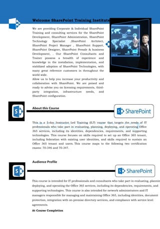 Welcome SharePoint Training Institute...
We are providing Corporate & Individual SharePoint
Training and consulting services for the SharePoint
Development, SharePoint Administration, SharePoint
Technology Specialist ,SharePoint Architect,
SharePoint Project Manager , SharePoint Support,
SharePoint Designer, SharePoint Presale & business
Development, . Our SharePoint Consultants and
Trainer possess a breadth of experience and
knowledge in the installation, implementation, and
stabilized adoption of SharePoint Technologies, with
many great reference customers in throughout the
world wide.
Allow us to help you increase your productivity and
collaboration with SharePoint. We are poised and
ready to advise you on licensing requirements, third-
party integration, infrastructure needs, and
SharePoint configuration.
About this Course
This is a 5-day Instructor Led Training (ILT) course that targets the needs of IT
professionals who take part in evaluating, planning, deploying, and operating Office
365 services, including its identities, dependencies, requirements, and supporting
technologies. This course focuses on skills required to set up an Office 365 tenant,
including federation with existing user identities, and skills required to sustain an
Office 365 tenant and users. This course maps to the following two certification
exams: 70-346 and 70-347.
Audience Profile
This course is intended for IT professionals and consultants who take part in evaluating, plannin
deploying, and operating the Office 365 services, including its dependencies, requirements, and
supporting technologies. This course is also intended for network administrators and IT
managers responsible for managing and maintaining Office 365, including identities, document
protection, integration with on-premise directory services, and compliance with service level
agreements.
At Course Completion
 