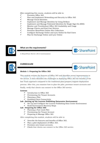 What are the requirements?
A SharePoint Server 2013 environment
CURRICULUM
Module 1: Preparing for Office 365
This module reviews the features of Office 365 and identifies recent improvements to
the service. It then identifies the challenges in deploying Office 365 the benefits of the
fast Track approach compared to the traditional plan/prepare/migrate deployment
process. After this, you examine how to plan the pilot, provision tenant accounts and
finally, verify that clients can connect to the Office 365 service.
Lessons
 Introduction to Office 365
 Provisioning the Tenant Accounts
 Planning a Pilot
 Enabling Client Connectivity
Lab : Setting up the Lucerne Publishing Datacenter Environment
 Set Up and Configure the Lucerne Publishing Data Center Environment
 Build Environment Recovery Steps
Lab : Preparing for Office 365
 Planning a Fast track Pilot
 Provisioning the Tenant Account
 Preparing to Manage Office 365
After completing this module, students will be able to:
 Describe the features and benefits of Office 365.
 Plan a pilot deployment of Office 365.
 Provision new tenant accounts.
 Check that clients can connect to the Office 365 service.
After completing this course, students will be able to:
 Provision Office 365
 Plan and Implement Networking and Security in Office 365
 Manage Cloud Identities
 Implement and Manage Identities by Using DirSync
 Implement and Manage Federated Identities for Single Sign-On (SSO)
 Monitor and Troubleshoot Office 365 Availability and Usage
 Manage Clients and End-User Devices
 Provision SharePoint Online Site Collections
 Configure Exchange Online and Lync Online for End Users
 Plan for Exchange Online and Lync Online
 