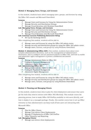 Module 2: Managing Users, Groups, and Licenses
In this module, students learn about managing users, groups, and licenses by using
the Office 365 console and Microsoft PowerShell.
Lessons
 Manage Users and Licenses by Using the Administration Center
 Manage Security and Distribution Groups
 Manage Cloud Identities with Windows PowerShell
Lab: Managing Users, Groups, and Licenses
 Manage Users and Licenses by Using the Administration Center
 Manage Security and Distribution Groups
 Manage Cloud Identities with Microsoft PowerShell
Lab: Continue Lucerne Publishing Datacenter Setup
 Set Up the Exchange Server
After completing this module, students will be able to:
 Manage users and licenses by using the Office 365 admin center.
 Manage security and distribution groups by using the Office 365 admin center.
 Manage users, licenses, and groups by using Windows PowerShell.
Module 3: Administering Office 365In this module, students learn about more
complex administration functions, such as the management of administrators
themselves, how to configure and set password policies in Office 365, and how to enable
and administer rights management to protect confidential documents.
Lessons
 Manage Administrator Roles in Office 365
 Configure Password Management
 Administer Rights Management
Lab: Administering Office 365
 Manage Administrator Roles in Office 365
 Configure Password Management
 Administer Rights Management
After completing this module, students will be able to:
 Manage users and licenses by using the Office 365 admin center.
 Manage security and distribution groups by using the Office 365 admin center.
 Manage users, licenses, and groups by using Windows PowerShell.
Module 4: Planning and Managing Clients
In this module, students learn how to plan for client deployment and ensure that users
get the tools they need to interact with Office 365 effectively. This module covers the
planning process, how to make Office 365 ProPlus available to end-users directly, and
how to deploy it as a managed package. Finally, this module covers how to set up Office
telemetry so that administrators can keep track of how users are interacting with
Microsoft Office.
Lessons
 Plan for Office Clients
 Manage User-driven Client Deployments
 Manage IT Deployments of Office 365 ProPlus
 Office Telemetry and Reporting
Lab: Managing Clients
 Manage user-driven client deployments
 