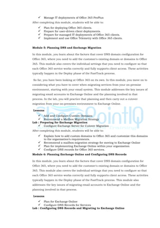  Manage IT deployments of Office 365 ProPlus
After completing this module, students will be able to:
 Plan for deploying Office 365 clients.
 Prepare for user-driven client deployments.
 Prepare for managed IT deployments of Office 365 clients.
 Implement and use Office Telemetry with Office 365 clients.
Module 5: Planning DNS and Exchange Migration
In this module, you learn about the factors that cover DNS domain configuration for
Office 365, where you need to add the customer's existing domain or domains to Office
365. This module also covers the individual settings that you need to configure so that
each Office 365 service works correctly and fully supports client access. These activities
typically happen in the Deploy phase of the FastTrack process.
So far, you have been looking at Office 365 on its own. In this module, you move on to
considering what you have to cover when migrating services from your on-premise
environment, starting with your email system. This module addresses the key issues of
migrating email accounts to Exchange Online and the planning involved in that
process. In the lab, you will practice that planning and then carry out a cutover
migration from your on-premises environment to Exchange Online.
Lessons
 Add and Configure Custom Domains
 Recommend a Mailbox Migration Strategy
Lab : Preparing for Exchange Migration
 Configure Exchange Server for Cutover Migration
After completing this module, students will be able to:
 Explain how to add custom domains to Office 365 and customize this domains
to the organization’s requirements.
 Recommend a mailbox migration strategy for moving to Exchange Online
 Plan for implementing Exchange Online within your organization
 Configure DNS records for Office 365 services.
Module 6: Planning Exchange Online and Configuring DNS Records
In this module, you learn about the factors that cover DNS domain configuration for
Office 365, where you need to add the customer's existing domain or domains to Office
365. This module also covers the individual settings that you need to configure so that
each Office 365 service works correctly and fully supports client access. These activities
typically happen in the Deploy phase of the FastTrack process. This module also
addresses the key issues of migrating email accounts to Exchange Online and the
planning involved in that process.
Lessons
 Plan for Exchange Online
 Configure DNS Records for Services
Lab : Configuring DNS Records and Migrating to Exchange Online
 