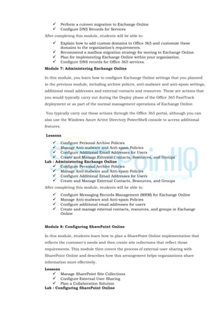  Perform a cutover migration to Exchange Online
 Configure DNS Records for Services
After completing this module, students will be able to:
 Explain how to add custom domains to Office 365 and customize these
domains to the organization’s requirements.
 Recommend a mailbox migration strategy for moving to Exchange Online.
 Plan for implementing Exchange Online within your organization.
 Configure DNS records for Office 365 services.
Module 7: Administering Exchange Online
In this module, you learn how to configure Exchange Online settings that you planned
in the previous module, including archive polices, anti-malware and anti-spam settings,
additional email addresses and external contacts and resources. These are actions that
you would typically carry out during the Deploy phase of the Office 365 FastTrack
deployment or as part of the normal management operations of Exchange Online.
You typically carry out these actions through the Office 365 portal, although you can
also use the Windows Azure Active Directory PowerShell console to access additional
features.
Lessons
 Configure Personal Archive Policies
 Manage Anti-malware and Anti-spam Policies
 Configure Additional Email Addresses for Users
 Create and Manage External Contacts, Resources, and Groups
Lab : Administering Exchange Online
 Configure Personal Archive Policies
 Manage Anti-malware and Anti-spam Policies
 Configure Additional Email Addresses for Users
 Create and Manage External Contacts, Resources, and Groups
After completing this module, students will be able to:
 Configure Messaging Records Management (MRM) for Exchange Online
 Manage Anti-malware and Anti-spam Policies
 Configure additional email addresses for users
 Create and manage external contacts, resources, and groups in Exchange
Online
Module 8: Configuring SharePoint Online
In this module, students learn how to plan a SharePoint Online implementation that
reflects the customer's needs and then create site collections that reflect those
requirements. This module then covers the process of external user sharing with
SharePoint Online and describes how this arrangement helps organizations share
information more effectively.
Lessons
 Manage SharePoint Site Collections
 Configure External User Sharing
 Plan a Collaboration Solution
Lab : Configuring SharePoint Online
 