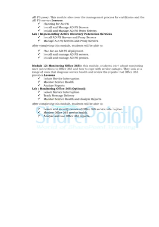 AD FS proxy. This module also cover the management process for certificates and the
AD FS servers.Lessons
 Planning for AD FS
 Install and Manage AD FS Servers
 Install and Manage AD FS Proxy Servers
Lab : Implementing Active Directory Federation Services
 Install AD FS Servers and Proxy Servers
 Manage AD FS Servers and Proxy Servers
After completing this module, students will be able to:
 Plan for an AD FS deployment.
 Install and manage AD FS servers.
 Install and manage AD FS proxies.
Module 12: Monitoring Office 365In this module, students learn about monitoring
user connections to Office 365 and how to cope with service outages. They look at a
range of tools that diagnose service health and review the reports that Office 365
provides.Lessons
 Isolate Service Interruption
 Monitor Service Health
 Analyze Reports
Lab : Monitoring Office 365 (Optional)
 Isolate Service Interruption
 Track Message Delivery
 Monitor Service Health and Analyze Reports
After completing this module, students will be able to:
 Isolate and identify causes of Office 365 service interruption.
 Monitor Office 365 service health.
 Analyze and use Office 365 reports.
 