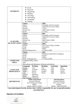 INTERESTS
 Invite.
 Research.
 Organizing.
 Reading.
 Traveling.
 Networking.
 Friendship.
 Writing.
ACADAMIC
QUALIFICATION
Course : MSc.
Subject : Geography and Environment.
Institute : Jagannath University, Dhaka.
Duration : 1 Year.
Passing Year : 2009, (Held in 2010).
Result : 2nd
Class.
Course : BSc.
Subject : Geography and Environment.
Institute : Jagannath University, Dhaka.
Duration : 4 Year.
Passing Year : 2008, (Held in 2009).
Result : 2nd
Class.
Course : HSC.
Institute : Govt Yasin College, Faridpur.
Group : Humanities.
Board : Dhaka.
Result & Passing Year : 1st
Class & 2004.
Course : SSC.
Institute : Batikamary High School, Gopalgonj.
Group : Science.
Board : Dhaka.
Result & Passing Year : 2nd
Class & 2002.
COMPUTER
SKILL
Complete Office course,
And
Networking with Hardware, Software and Internet.
LANGUAGE
PROFICIENCY
Language Writing Reading Listening Speaking
Bengali :- Fully Fully Fully Fully
English :- Excellent Properly High Fluently
Arabic :- Slowly Properly High Slowly
Urdu :- Slowly Slowly High Medium
Chinese:- Apprentice - - -
Malay :- Apprentice - - -
Sign Language:- Interpreter.
REFERENCES
Mollik Golam Rosul
Associate Professor
Govt Sohraoardy College
Dhaka.
Mobile:+8801711124825
Abid Khondokar
Assistant Professor
Govt Yasin College
Faridpur.
Mobile: +8801922222903
I am undersigned, hereby declare that I will be responsible for any wrong information
provided here.
Signature of Candidate.
_________________
 