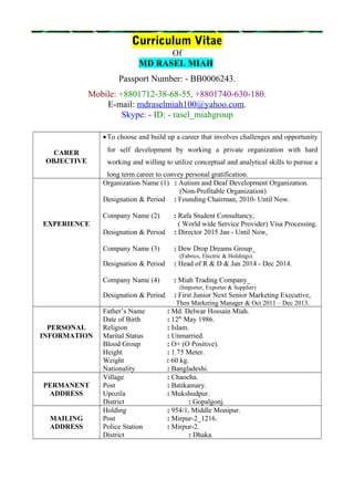 Curriculum Vitae
Of
MD RASEL MIAH
Passport Number: - BB0006243.
Mobile: +8801712-38-68-55, +8801740-630-180.
E-mail: mdraselmiah100@yahoo.com.
Skype: - ID: - rasel_miahgroup
CARER
OBJECTIVE
•To choose and build up a career that involves challenges and opportunity
for self development by working a private organization with hard
working and willing to utilize conceptual and analytical skills to pursue a
long term career to convey personal gratification.
EXPERIENCE
Organization Name (1) : Autism and Deaf Development Organization.
(Non-Profitable Organization)
Designation & Period : Founding Chairman, 2010- Until Now.
Company Name (2) : Rafa Student Consultancy,
( World wide Service Provider) Visa Processing.
Designation & Period : Director 2015 Jan - Until Now,
Company Name (3) : Dew Drop Dreams Group_
(Fabrics, Electric & Holdings).
Designation & Period : Head of R & D & Jan 2014 - Dec 2014.
Company Name (4) : Miah Trading Company_
(Importer, Exporter & Supplier)
Designation & Period : First Junior Next Senior Marketing Executive,
Then Marketing Manager & Oct 2011 – Dec 2013.
PERSONAL
INFORMATION
Father’s Name : Md. Delwar Hossain Miah.
Date of Birth : 12th
May 1986.
Religion : Islam.
Marital Status : Unmarried.
Blood Group : O+ (O Positive).
Height : 1.75 Meter.
Weight : 60 kg.
Nationality : Bangladeshi.
PERMANENT
ADDRESS
Village : Chaocha.
Post : Batikamary.
Upozila : Mukshudpur.
District : Gopalgonj.
MAILING
ADDRESS
Holding : 954/1, Middle Monipur.
Post : Mirpur-2_1216.
Police Station : Mirpur-2.
District : Dhaka.
 