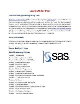 Learn SAS for free!
Statistical Programming using SAS :
Statistical Analysis System (SAS) is a software developed by SAS Institute. It is a powerful software
for data management, business intelligence, advanced analytics and more. The pharmaceutical
industry heavily depends on SAS programming for data manipulation and statistical analysis.
There will be more data in the health care industry to analyze because all the data including the
pre-clinical and clinical trial data become standardized. Nowadays Food and Drug Administration
(FDA) requires SAS transport files generated by SAS XPORT. Due to the current involvement in the
pre-clinical and clinical trials, the role of SAS programmers will expand.
Program Overview
This instructor-led course provides students with the knowledge and skills to leverage SAS tool to
manage and analyze data about health care, pharmaceutical, customer and more.
Course Outline: 50 hours
Data-Management : 40 hours
Chapter 1 Introduction
Chapter 2 Getting Started with SAS
Chapter 3 Getting Familiar with SAS Data
Chapter 4 Producing List Reports
Chapter 5 Enhancing Output
Chapter 6 Creating SAS Data Sets
Chapter 7 DATA Step Programming
Chapter 8 Combining SAS Data Sets
Chapter 9 Producing Summary Reports
Chapter 10 Introduction to Graphics Using SAS/GRAPH
Chapter 11 Additional Resources
Review of SAS Basics
Chapter 12 Controlling Input and Output
Chapter 13 Summarizing Data
Chapter 14 Reading and Writing Different Types of Data
Chapter 15 Data Transformations
Chapter 16 Debugging Techniques
Chapter 7 Processing Data Iteratively
 