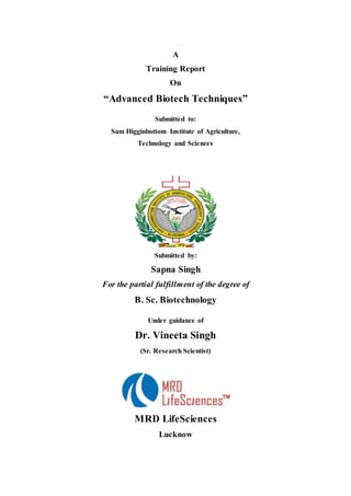A
Training Report
On
“Advanced Biotech Techniques”
Submitted to:
Sam Higginbottom Institute of Agriculture,
Technology and Sciences
Submitted by:
Sapna Singh
For the partial fulfillment of the degree of
B. Sc. Biotechnology
Under guidance of
Dr. Vineeta Singh
(Sr. Research Scientist)
MRD LifeSciences
Lucknow
 