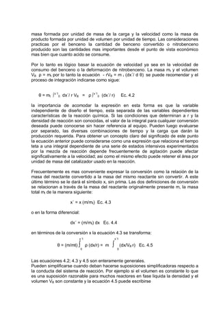 masa formada por unidad de masa de la carga y la velocidad como la masa de
producto formada por unidad de volumen por unidad de tiempo. Las consideraciones
practicas por el benceno la cantidad de benceno convertido o nitrobenceno
producido son las cantidades mas importantes desde el punto de vista económico
mas bien que cuanto acido se consume.
Por lo tanto es lógico basar la ecuación de velocidad ya sea en la velocidad de
consumo del benceno o la deformación de nitrobenceno. La masa mt y el volumen
VB ρ = mt por lo tanto la ecuación - rVB = m t (dx´/ d θ) se puede recomendar y el
proceso de integración indicarse como sigue:
θ = mt ∫ x´10 dx´/ r VB = ρ ∫ x´10 (dx´/ r)

Ec. 4.2

la importancia de acomodar la expresión en esta forma es que la variable
independiente de diseño el tiempo, esta separada de las variables dependientes
características de la reacción química. Si las condiciones que determinan a r y la
densidad de reacción son conocidas, el valor de la integral para cualquier conversión
deseada puede conocerse sin hacer referencia al equipo. Pueden luego evaluarse
por separado, las diversas combinaciones de tiempo y la carga que darán la
producción requerida. Para obtener un concepto claro del significado de este punto
la ecuación anterior puede considerarse como una expresión que relaciona el tiempo
teta a una integral dependiente de una serie de estados intensivos experimentados
por la mezcla de reacción depende frecuentemente de agitación puede afectar
significativamente a la velocidad; asi como el mismo efecto puede retener el área por
unidad de masa del catalizador usado en la reacción.
Frecuentemente es mas conveniente expresar la conversión como la relación de la
masa del reactante convertido a la masa del mismo reactante sin convertir. A este
último término se le dará el símbolo x, sin prima. Las dos definiciones de conversión
se relacionan a través de la masa del reactante originalmente presente m, la masa
total mt de la manera siguiente:
x´ = x (m/mt) Ec. 4.3
o en la forma diferencial:
dx´ = (m/mt) dx Ec. 4.4
en términos de la conversión x la ecuación 4.3 se transforma:
x´1

θ = (m/mt) ∫

0

x´1

ρ (dx/r) = m

∫

(dx/VB r) Ec. 4.5
0

Las ecuaciones 4.2; 4.3 y 4.5 son enteramente generales.
Pueden simplificarse cuando deban hacerse suposiciones simplificadoras respecto a
la conducta del sistema de reacción. Por ejemplo si el volumen es constante lo que
es una suposición razonable para muchos reactores en fase liquida la densidad y el
volumen VB son constante y la ecuación 4.5 puede escribirse

 