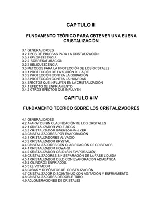 CAPITULO III
FUNDAMENTO TEÓRICO PARA OBTENER UNA BUENA
CRISTALIZACIÓN
3.1 GENERALIDADES
3.2 TIPOS DE PRUEBAS PARA LA CRISTALIZACIÓN
3.2.1 EFLORESCENCIA
3.2.2 SOBRESATURACIÓN
3.2.3 DELICUESCENCIA
3.3 MÉTODOS PARA LA PROTECCIÓN DE LOS CRISTALES
3.3.1 PROTECCIÓN DE LA ACCIÓN DEL AIRE
3.3.2 PROTECCIÓN CONTRA LA OXIDACIÓN
3.3.3 PROTECCIÓN CONTRA LA HUMEDAD
3.4 EFECTOS QUE INFLUYEN EN LA CRISTALIZACIÓN
3.4.1 EFECTO DE ENFRIAMIENTO
3.4.2 OTROS EFECTOS QUE INFLUYEN

CAPITULO # IV
FUNDAMENTO TEÓRICO SOBRE LOS CRISTALIZADORES
4.1 GENERALIDADES
4.2 APARATOS SIN CLASIFICACIÓN DE LOS CRISTALES
4.2.1 CRISTALIZADOR WOLF-BOCK
4.2.2 CRISTALIZADOR SWENSON-WALKER
4.3 CRISTALIZADORES POR EVAPORACIÓN
4.3.1 CRISTALIZADORES AL VACIÓ
4.3.2 CRISTALIZADOR KRYSTAL
4.4 CRISTALIZADORES CON CLASIFICACIÓN DE CRISTALES
4.4.1 CRISTALIZADOR HOWARD
4.4.2 CRISTALIZADOR OSLO (SIN EVAPORACIÓN)
4.5 CRISTALIZADORES SIN SEPARACIÓN DE LA FASE LIQUIDA
4.5.1 CRISTALIZADOR OSLO CON EVAPORACIÓN ADIABÁTICA
4.5.2 CILINDROS ENFRIADOS.
4.5.3 EL VOTADOR
4.6 CUBAS Y DEPÓSITOS DE CRISTALIZACIÓN
4.7 CRISTALIZADOR DISCONTINUO CON AGITACIÓN Y ENFRIAMIENTO
4.8 CRISTALIZADORES DE DOBLE TUBO
4.9 AGLOMERACIONES DE CRISTALES

 