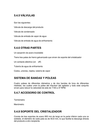 5.4.5 VÁLVULAS
Son las siguientes:
Válvula de descarga del producto
Válvula de condensado
Válvula de entrada de vapor de agua
Válvula de entrada de agua de enfriamiento

5.4.6 OTRAS PARTES
Un serpentín de acero inoxidable
Tiene tres patas de hierro galvanizado que sirven de soporte del cristalizador
Un contacto eléctrico (on

off)

Tubería de agua de enfriamiento
Codos, uniones, neplos, tubería de vapor

SISTEMA DE BANDAS Y POLEAS
Cuatro poleas de diferentes diámetros y de dos bandas de lona de diferentes
medidas, las cuales unen la polea del impulsor del agitador y todo este conjunto
sirven para reducir la velocidad de este de 1140 a 37 RPM.

5.4.7 ACCESORIO DE CONTROL
Termómetro
Manómetro

5.4.8 SOPORTE DEL CRISTALIZADOR
Consta de tres soportes de acero 800 mm de largo en la parte inferior cada una va
soldada, el diámetro de cada pata es de 50,8 mm, lo que facilita la descarga directa
del producto a otro recipiente.

 