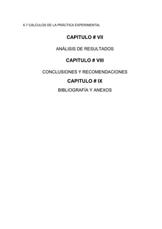 6.7 CALCULOS DE LA PRÁCTICA EXPERIMENTAL

CAPITULO # VII
ANÁLISIS DE RESULTADOS

CAPITULO # VIII
CONCLUSIONES Y RECOMENDACIONES

CAPITULO # IX
BIBLIOGRAFÍA Y ANEXOS

 