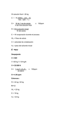 W solución final = 26 kg
C = R 100Wo – s(Ho – E)
100 – S(R – 1 )
S=

W de 1 mg de soluto
V de lt de solución final

x

100ppm

R = W la solución inicial
W del soluto
E = W evaporación durante el proceso
W o = Peso de soluto
C = velocidad de cristalización
Ho = peso del solvente inicial

ℓ =W/V
Despejando
V = W/ℓ
V =26 kg /1.134 kg/lt
V = 22.928 lt
S = 1 mg C12H22O11
22.928 lt
S = 4.36 ppm
Entonces :
R = 44 kg / 22 kg
R=2
W o = 22 kg
E = 18 kg
Ho = 22 kg

x

100ppm

 