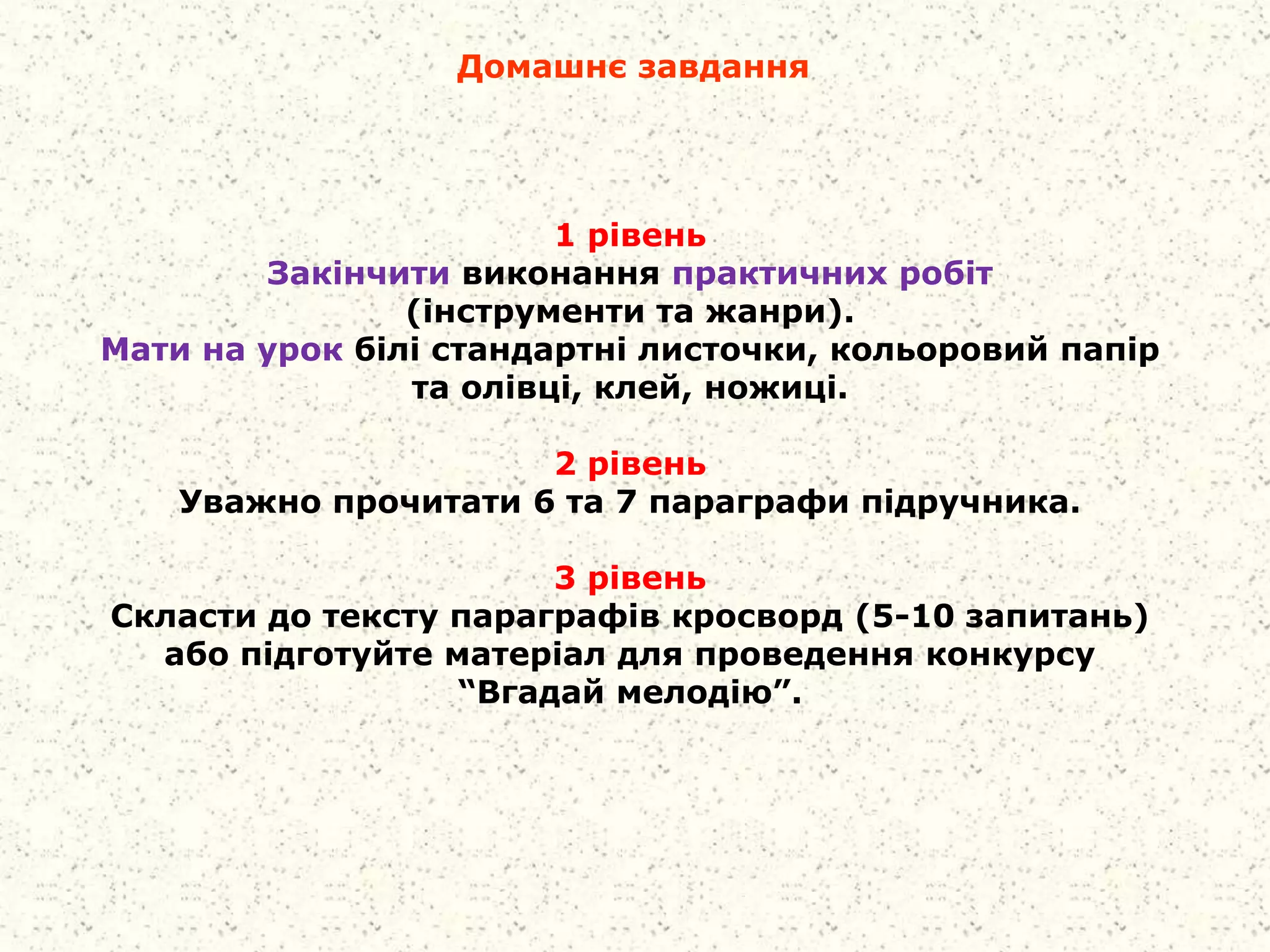Домашнє завдання
1 рівень
Закінчити виконання практичних робіт
(інструменти та жанри).
Мати на урок білі стандартні листочки, кольоровий папір
та олівці, клей, ножиці.
2 рівень
Уважно прочитати 6 та 7 параграфи підручника.
3 рівень
Скласти до тексту параграфів кросворд (5-10 запитань)
або підготуйте матеріал для проведення конкурсу
“Вгадай мелодію”.
 