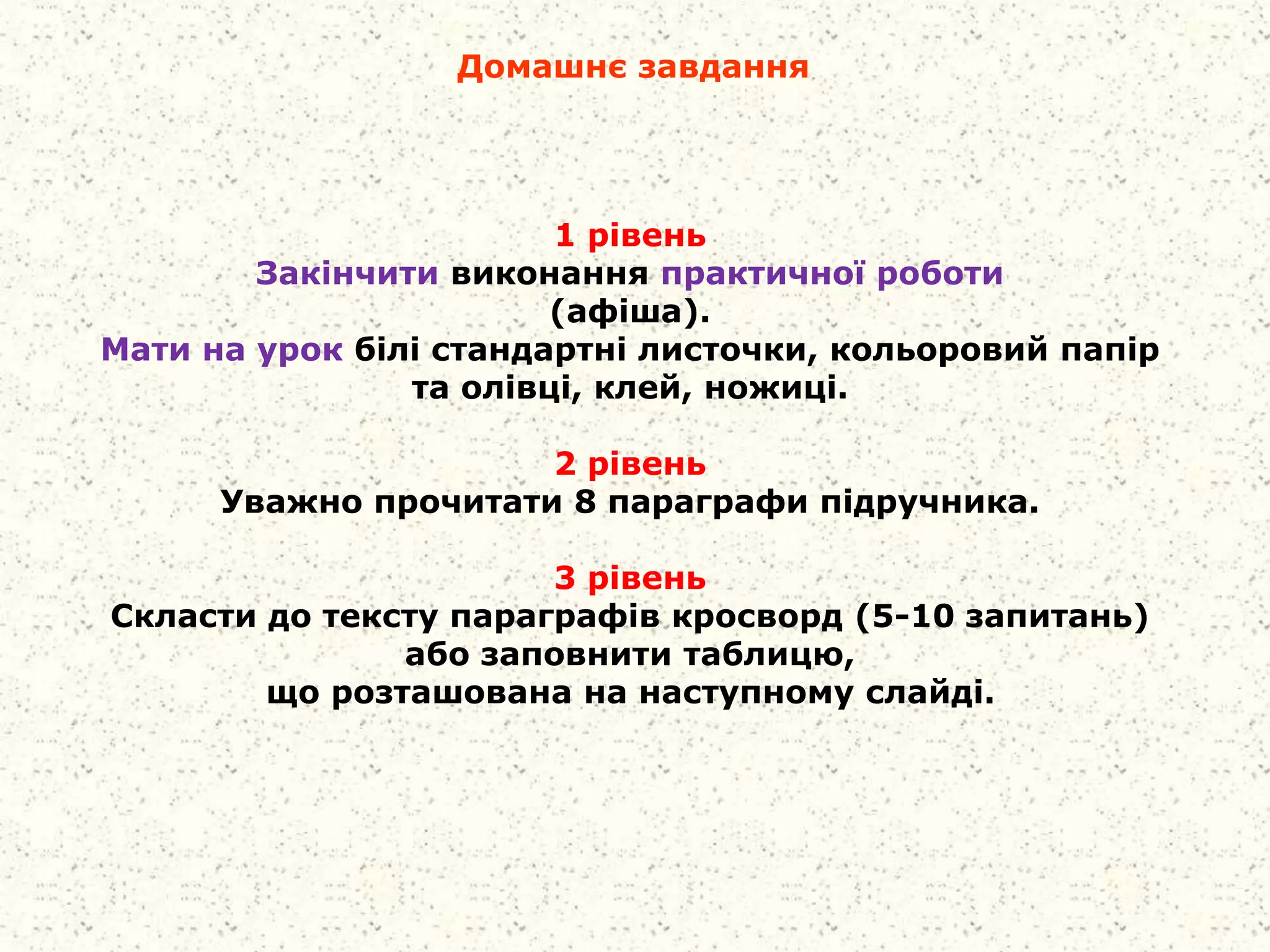 Домашнє завдання
1 рівень
Закінчити виконання практичної роботи
(афіша).
Мати на урок білі стандартні листочки, кольоровий папір
та олівці, клей, ножиці.
2 рівень
Уважно прочитати 8 параграфи підручника.
3 рівень
Скласти до тексту параграфів кросворд (5-10 запитань)
або заповнити таблицю,
що розташована на наступному слайді.
 