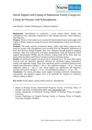 Social Support and Coping of Indonesian Family Caregivers
Caring for Persons with Schizophrenia

Imas Rafiyah1, Wandee Suttharangsee2, Hathairat Sangchan3


Background: Schizophrenia is considered a severe mental illness. People with
schizophrenia may experience impairments in their thought processes, which influences
their behaviors.
Purpose: The aim of the study was to examine the relationship between social support and
coping of family caregivers caring for persons with schizophrenia in West Java Province,
Indonesia.
Methods: This study used the correlational design. Eighty eight family caregivers who
cared for persons with schizophrenia were recruited from the Outpatient Department of
West Java Province Mental Hospital, West Java, Indonesia through purposive sampling
technique. Data were collected by self-report questionnaires using the Perceived Social
Support Questionnaire (PSSQ) and the Jalowiec Coping Scale (JCS). Then, data was
analyzed by descriptive and Pearson’s product-moment correlation statistic.
Results: Overall social support was perceived at a moderate level. The most often coping
methods used was optimistic optimistic, followed by self-reliant coping, confrontative
coping, and supportant coping. There were significant positive correlation between social
support and confrontative coping (r = .68, p < .01), optimistic coping (r = .42, p < .01), and
supportant coping (r = .46, p < .01). Social support was significantly and negatively
correlate with evasive coping (r = -.52, p < .01) and fatalistic coping (r = -.41, p < .05).
Conclusion: For nurses, providing social support including emotional, informational,
instrumental, and appraisal support were to be important for caregiver to determine
effective coping strategies.

Key words: Social support, coping, family caregiver, schizophrenia


1
    Master of Nursing Science (International Program), Faculty of Nursing, Prince of
    Songkla University. Corresponding author: ners_imas@yahoo.com
2
    Lecturer Department of Psychiatric Nursing, Faculty of Nursing, Prince of Songkla
    University.
3
    Lecturer Department of Surgical Nursing, Faculty of Nursing, Prince of Songkla
    University, Songkhla, Thailand.




                                      Nurse Media Journal of Nursing, 1, 2, Juli 2011, 159 – 169 159
 