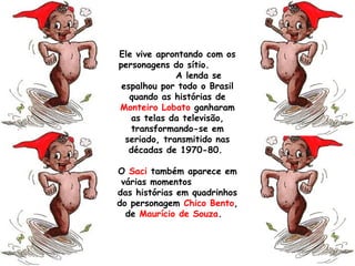 Ele vive aprontando com os
personagens do sítio.
A lenda se
espalhou por todo o Brasil
quando as histórias de
Monteiro Lobato ganharam
as telas da televisão,
transformando-se em
seriado, transmitido nas
décadas de 1970-80.
O Saci também aparece em
várias momentos
das histórias em quadrinhos
do personagem Chico Bento,
de Maurício de Souza.
 