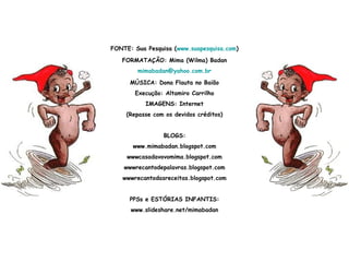 FONTE: Sua Pesquisa (www.suapesquisa.com)
FORMATAÇÃO: Mima (Wilma) Badan
mimabadan@yahoo.com.br
MÚSICA: Dona Flauta no Baião
Execução: Altamiro Carrilho
IMAGENS: Internet
(Repasse com os devidos créditos)
BLOGS:
www.mimabadan.blogspot.com
wwwcasadavovomima.blogspot.com
wwwrecantodepalavras.blogspot.com
wwwrecantodasreceitas.blogspot.com
PPSs e ESTÓRIAS INFANTIS:
www.slideshare.net/mimabadan
 