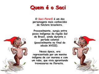 O Saci-Pererê é um dos
personagens mais conhecidos
do folclore brasileiro.
Provavelmente, surgiu entre
povos indígenas da região Sul
do Brasil, ainda durante o
período colonial
(possivelmente no final do
século XVIII).
Nessa época, era
representado por um menino
indígena de cor morena e com
um rabo, que vivia aprontando
travessuras na floresta.
Quem é o SaciQuem é o Saci
 