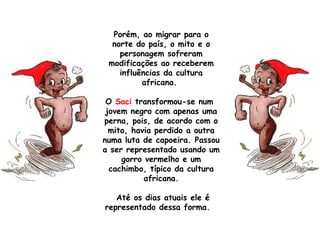 Porém, ao migrar para o
norte do país, o mito e o
personagem sofreram
modificações ao receberem
influências da cultura
africana.
O Saci transformou-se num 
jovem negro com apenas uma
perna, pois, de acordo com o
mito, havia perdido a outra
numa luta de capoeira. Passou
a ser representado usando um
gorro vermelho e um
cachimbo, típico da cultura
africana.
Até os dias atuais ele é
representado dessa forma. 
 