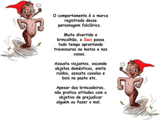 O comportamento é a marca
registrada desse
personagem folclórico.
Muito divertido e
brincalhão, o Saci passa
todo tempo aprontando
travessuras na matas e nas
casas.
Assusta viajantes, esconde
objetos domésticos, emite
ruídos, assusta cavalos e
bois no pasto etc.
Apesar das brincadeiras,
não pratica atitudes com o
objetivo de prejudicar
alguém ou fazer o mal. 
 