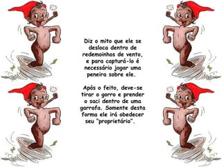 Diz o mito que ele se
desloca dentro de
redemoinhos de vento,
e para capturá-lo é
necessário jogar uma
peneira sobre ele.
Após o feito, deve-se
tirar o gorro e prender
o saci dentro de uma
garrafa. Somente desta
forma ele irá obedecer
seu “proprietário”. 
 
