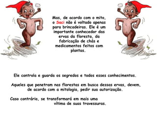 Ele controla e guarda os segredos e todos esses conhecimentos.
Aqueles que penetram nas florestas em busca dessas ervas, devem,
de acordo com a mitologia, pedir sua autorização.
Caso contrário, se transformará em mais uma
vítima de suas travessuras. 
Mas, de acordo com o mito,
o Saci não é voltado apenas
para brincadeiras. Ele é um
importante conhecedor das
ervas da floresta, da
fabricação de chás e
medicamentos feitos com
plantas.
 